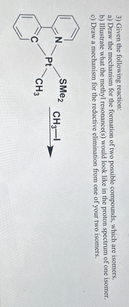 3) Given the following reaction:
a) Draw the mechanism for the formation of two possible compounds, which are isomers.
b) Illustrate what the methyl resonance(s) would look like in the proton spectrum of one isomer.
c) Draw a mechanism for the reductive elimination from one of your two isomers.
SMe2
N
CH3-1
Pt
CH3