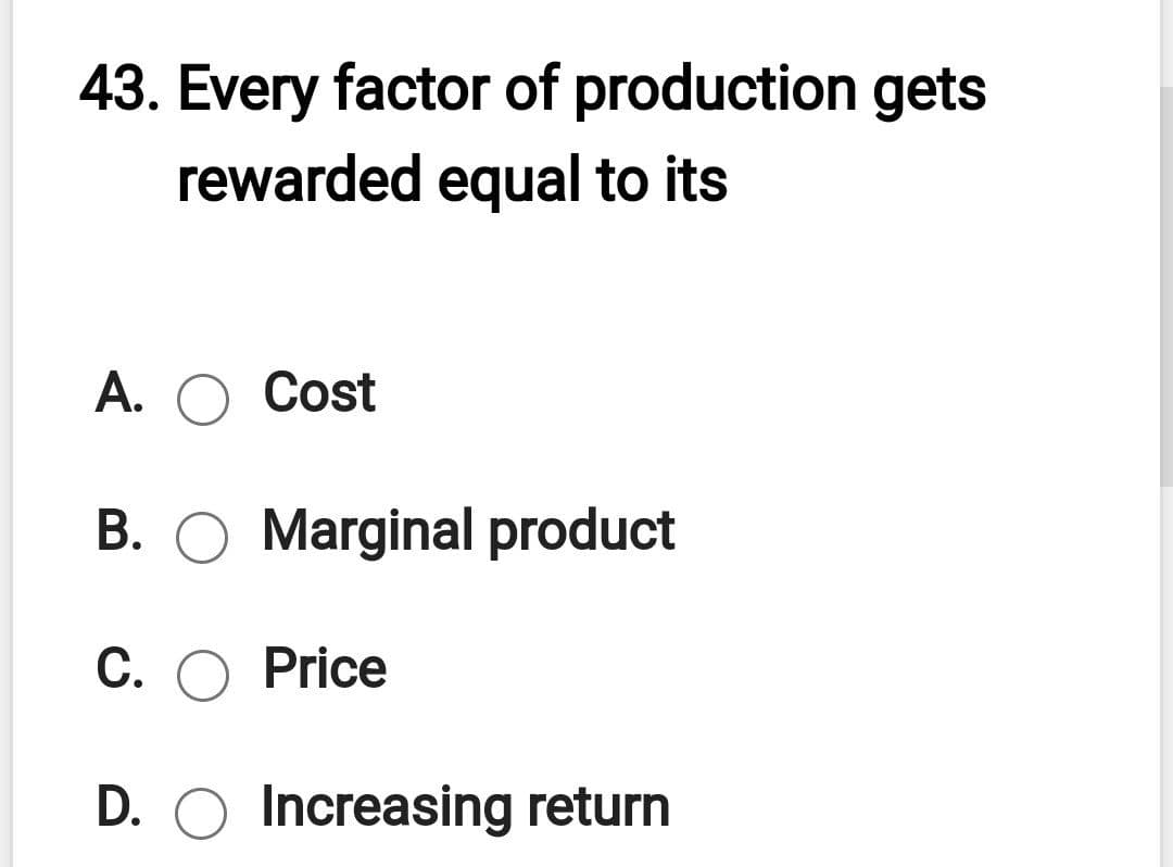 43. Every factor of production gets
rewarded equal to its
A. O Cost
B. O Marginal product
C. O Price
D. O Increasing return
