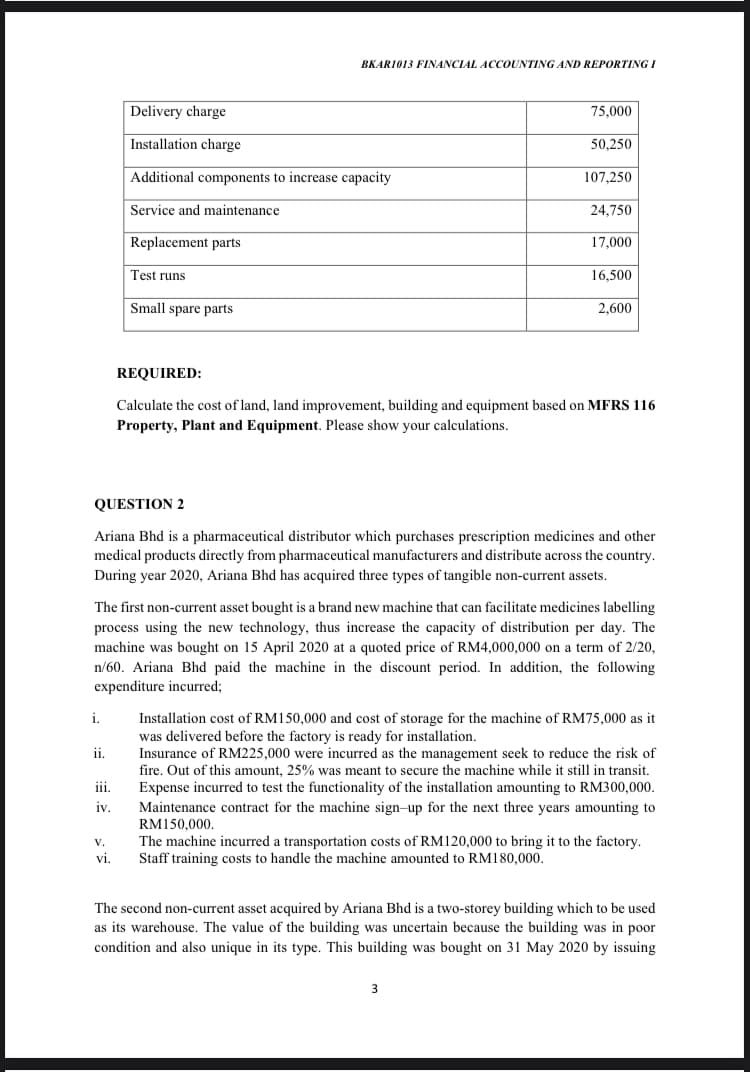 BKAR1013 FINANCIAL ACCOUNTING AND REPORTING I
Delivery charge
75,000
Installation charge
50,250
Additional components to increase capacity
107,250
Service and maintenance
24,750
Replacement parts
17,000
Test runs
16,500
Small spare parts
2,600
REQUIRED:
Calculate the cost of land, land improvement, building and equipment based on MFRS 116
Property, Plant and Equipment. Please show your calculations.
QUESTION 2
Ariana Bhd is a pharmaceutical distributor which purchases prescription medicines and other
medical products directly from pharmaceutical manufacturers and distribute across the country.
During year 2020, Ariana Bhd has acquired three types of tangible non-current assets.
The first non-current asset bought is a brand new machine that can facilitate medicines labelling
process using the new technology, thus increase the capacity of distribution per day. The
machine was bought on 15 April 2020 at a quoted price of RM4,000,000 on a term of 2/20,
n/60. Ariana Bhd paid the machine in the discount period. In addition, the following
expenditure incurred;
Installation cost of RM150,000 and cost of storage for the machine of RM75,000 as it
was delivered before the factory is ready for installation.
Insurance of RM225,000 were incurred as the management seek to reduce the risk of
fire. Out of this amount, 25% was meant to secure the machine while it still in transit.
Expense incurred to test the functionality of the installation amounting to RM300,000.
i.
ii.
iii.
Maintenance contract for the machine sign-up for the next three years amounting to
RM150.000.
iv.
The machine incurred a transportation costs of RM120,000 to bring it to the factory.
Staff training costs to handle the machine amounted to RM180,000.
V.
vi.
The second non-current asset acquired by Ariana Bhd is a two-storey building which to be used
as its warehouse. The value of the building was uncertain because the building was in poor
condition and also unique in its type. This building was bought on 31 May 2020 by issuing
3
