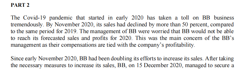 PART 2
The Covid-19 pandemic that started in early 2020 has taken a toll on BB business
tremendously. By November 2020, its sales had declined by more than 50 percent, compared
to the same period for 2019. The management of BB were worried that BB would not be able
to reach its forecasted sales and profits for 2020. This was the main concern of the BB's
management as their compensations are tied with the company’s profitability.
Since early November 2020, BB had been doubling its efforts to increase its sales. After taking
the necessary measures to increase its sales, BB, on 15 December 2020, managed to secure a
