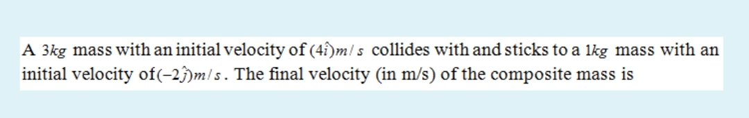 A 3kg mass with an initial velocity of (4î)m! s collides with and sticks to a 1kg mass with an
initial velocity of(-2)m!s. The final velocity (in m/s) of the composite mass is
