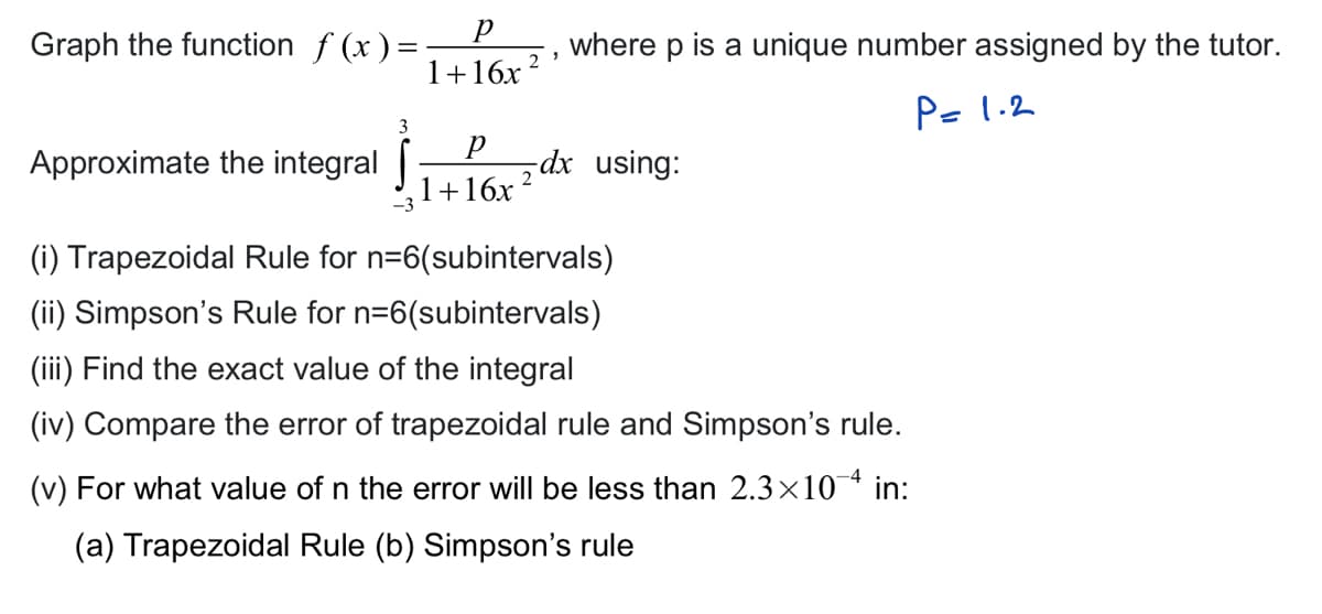 Graph the function f(x)=-
Approximate the integral
р
1+16x²¹
3
where p is a unique number assigned by the tutor.
P= 1.2
P
dx using:
+16x²
(i) Trapezoidal Rule for n=6(subintervals)
(ii) Simpson's Rule for n=6(subintervals)
(iii) Find the exact value of the integral
(iv) Compare the error of trapezoidal rule and Simpson's rule.
(v) For what value of n the error will be less than 2.3×10¯ª in:
(a) Trapezoidal Rule (b) Simpson's rule