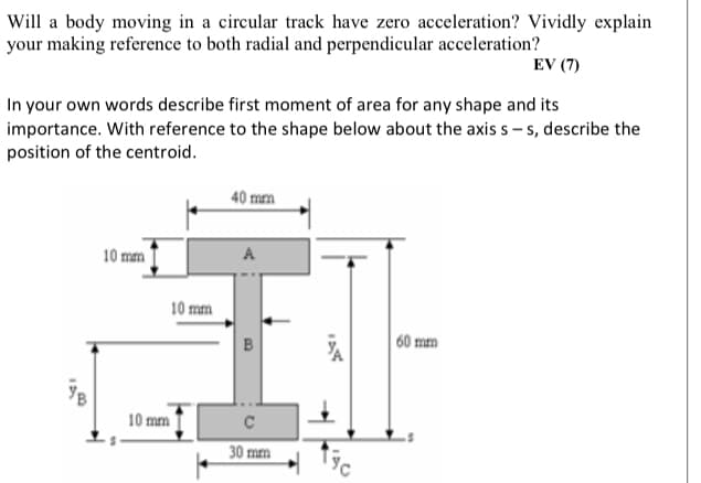 Will a body moving in a circular track have zero acceleration? Vividly explain
your making reference to both radial and perpendicular acceleration?
EV (7)
In your own words describe first moment of area for any shape and its
importance. With reference to the shape below about the axis s - s, describe the
position of the centroid.
40 mm
10 mm
A
10 mm
60 mm
10 mm
30 mm
B
