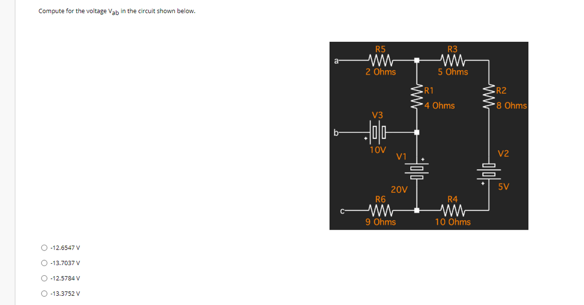 Compute for the voltage Vah in the circuit shown below.
R5
R3
2 Ohms
5 Ohms
R1
R2
4 Ohms
8 Ohms
V3
b-
10V
V1
V2
5V
20V
R6
R4
9 Ohms
10 Ohms
O -12.6547 V
O -13.7037 V
O -12.5784 y
O -13.3752 V
