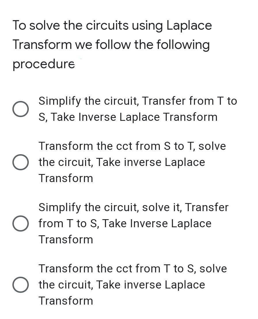To solve the circuits using Laplace
Transform we follow the following
procedure
Simplify the circuit, Transfer from T to
S, Take Inverse Laplace Transform
Transform the cct from S to T, solve
the circuit, Take inverse Laplace
Transform
Simplify the circuit, solve it, Transfer
O from T to S, Take Inverse Laplace
Transform
Transform the cct from T to S, solve
the circuit, Take inverse Laplace
Transform

