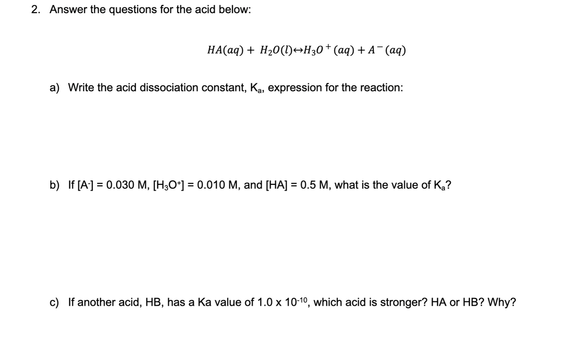 2. Answer the questions for the acid below:
HA(aq) + H20(l)→H30+(aq) + A-(aq)
a) Write the acid dissociation constant, Ka, expression for the reaction:
b) If [A] = 0.030 M, [H3O*] = 0.010 M, and [HA] = 0.5 M, what is the value of Ka?
%3D
c) If another acid, HB, has a Ka value of 1.0 x 10-10, which acid is stronger? HA or HB? Why?
