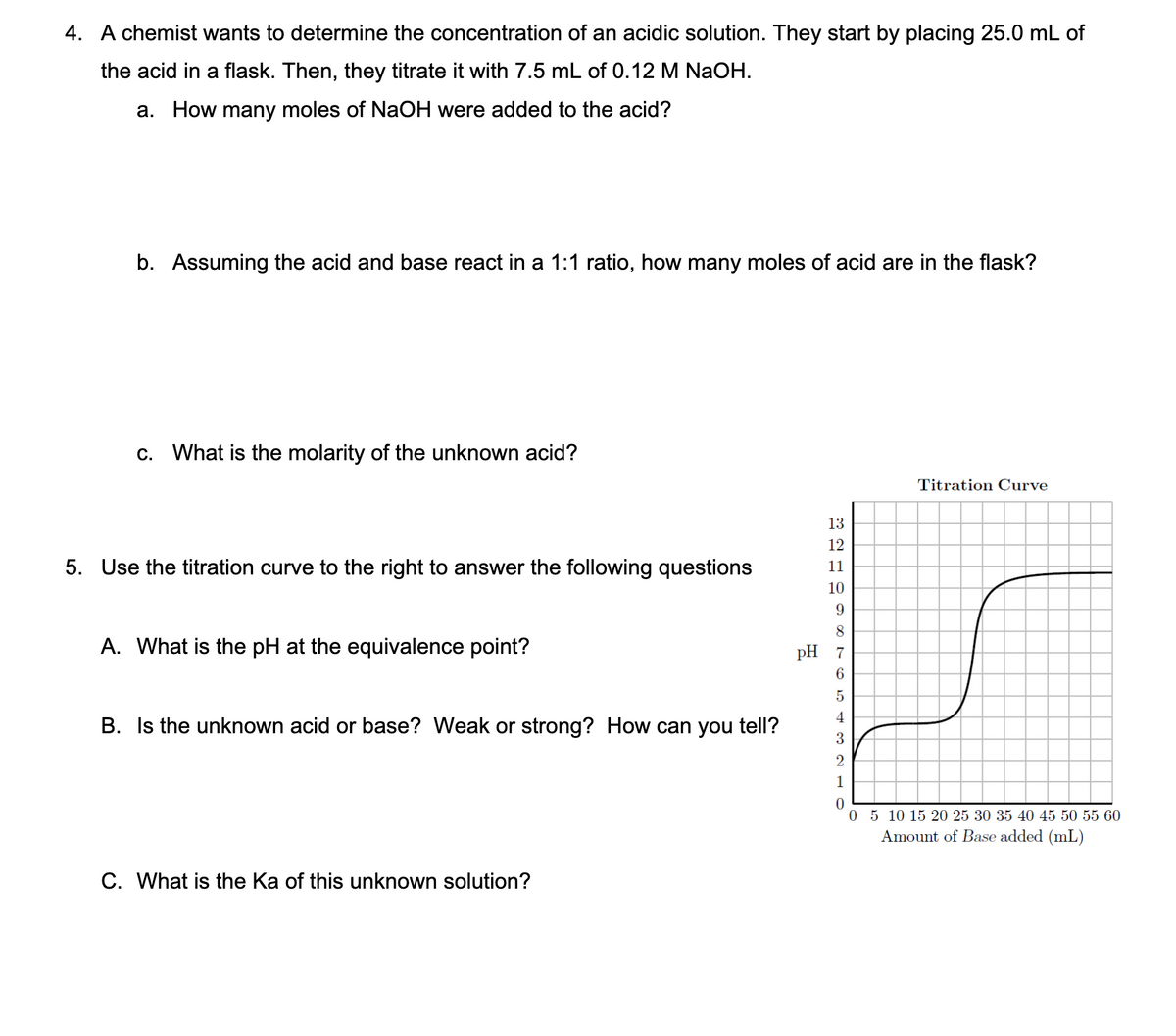 4. A chemist wants to determine the concentration of an acidic solution. They start by placing 25.0 mL of
the acid in a flask. Then, they titrate it with 7.5 mL of 0.12 M NaOH.
a. How many moles of NAOH were added to the acid?
b. Assuming the acid and base react in a 1:1 ratio, how many moles of acid are in the flask?
c. What is the molarity of the unknown acid?
Titration Curve
13
12
5. Use the titration curve to the right to answer the following questions
11
10
9.
8
A. What is the pH at the equivalence point?
pH 7
6.
5
4
B. Is the unknown acid or base? Weak or strong? How can you tell?
3
2
1
0 5 10 15 20 25 30 35 40 45 50 55 60
Amount of Base added (mL)
C. What is the Ka of this unknown solution?
