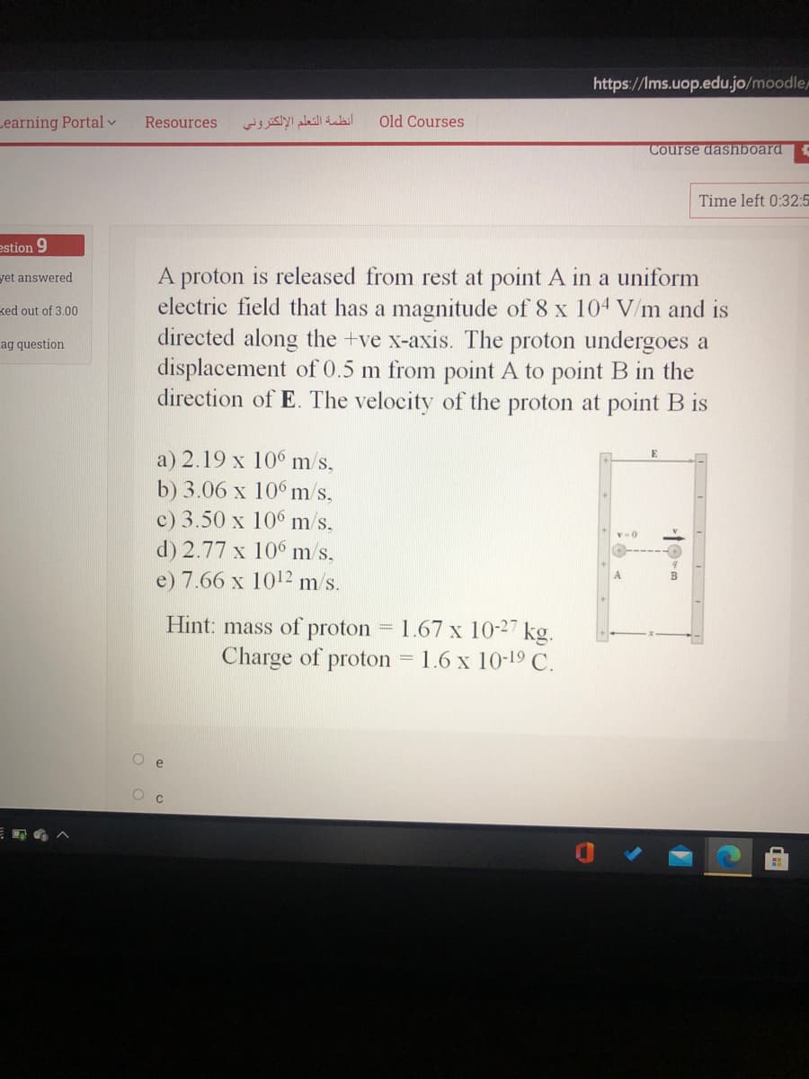 https://Ims.uop.edu.jo/moodle
Learning Portalv
Resources
أنظمة التعلم الإلكتروني
Old Courses
Course dashboard
Time left 0:32:5
estion 9
A proton is released from rest at point A in a uniform
electric field that has a magnitude of 8 x 104 V/m and is
directed along the +ve x-axis. The proton undergoes a
displacement of 0.5 m from point A to point B in the
direction of E. The velocity of the proton at point B is
yet answered
ked out of 3.00
ag question
a) 2.19 x 10° m/s,
b) 3.06 x 10° m/s,
c) 3.50 x 106 m/s,
d) 2.77 x 106 m/s,
e) 7.66 x 1012 m/s.
Hint: mass of proton
Charge of proton = 1.6 x 10-19 C.
1.67 x 10-27 kg.
%3D
O e
19-m
