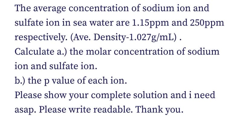 The average concentration of sodium ion and
sulfate ion in sea water are 1.15ppm and 250ppm
respectively. (Ave. Density-1.027g/mL).
Calculate a.) the molar concentration of sodium
ion and sulfate ion.
b.) the p value of each ion.
Please show your complete solution and i need
asap. Please write readable. Thank you.
