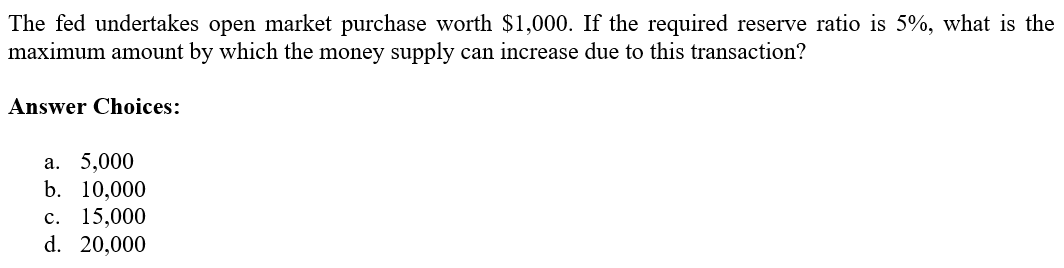 The fed undertakes open market purchase worth $1,000. If the required reserve ratio is 5%, what is the
maximum amount by which the money supply can increase due to this transaction?
Answer Choices:
a. 5,000
b. 10,000
c. 15,000
d. 20,000