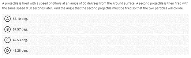 A projectile is fired with a speed of 60m/s at an angle of 60 degrees from the ground surface. A second projectile is then fired with
the same speed 0.50 seconds later. Find the angle that the second projectile must be fired so that the two particles will collide.
53.10 deg.
57.57 deg.
(C) 42.53 deg.
46.28 deg.
