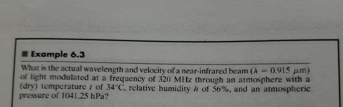 Example 6.3
What is the actual wavelength and velocity of a near-infrared beam (A
of light modulated at a frequency of 320 MHz through an atmosphere with a
(dry) temperature i of 34°C, relative humidity h of 56%, and an atmospheric
pressure of 1041.25 hPa?
0.915 um)
