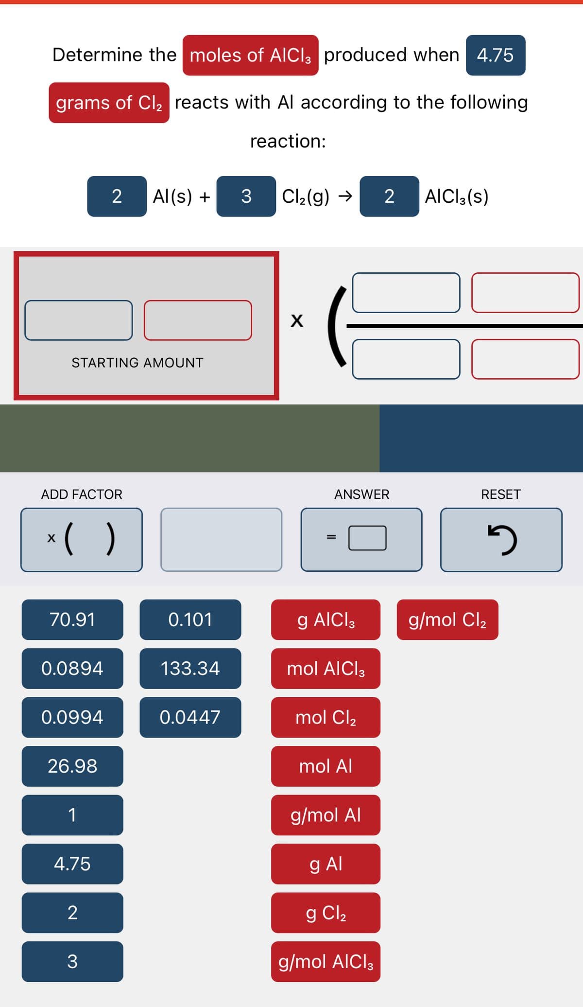 Determine the moles of AICI, produced when 4.75
grams of Cl₂ reacts with Al according to the following
reaction:
STARTING AMOUNT
ADD FACTOR
x( )
X
70.91
0.0894
0.0994
26.98
1
2 Al(s) + 3 Cl₂(g) → 2 AICI3(s)
4.75
2
3
0.101
133.34
0.0447
X
ANSWER
=
g AICI 3
mol AICI 3
mol Cl₂
mol Al
g/mol Al
g Al
g Cl₂
g/mol AICI 3
RESET
3
g/mol Cl₂