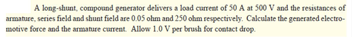 A long-shunt, compound generator delivers a load current of 50 A at 500 V and the resistances of
armature, series field and shunt field are 0.05 ohm and 250 ohm respectively. Calculate the generated electro-
motive force and the armature current. Allow 1.0 V per brush for contact drop.
