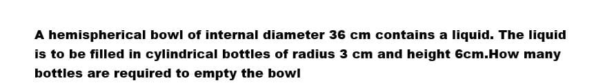 A hemispherical bowl of internal diameter 36 cm contains a liquid. The liquid
is to be filled in cylindrical bottles of radius 3 cm and height 6cm.How many
bottles are required to empty the bowl
