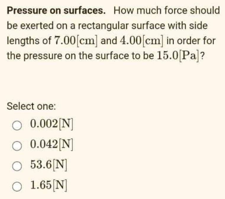 Pressure on surfaces. How much force should
be exerted on a rectangular surface with side
lengths of 7.00 [cm] and 4.00[cm] in order for
the pressure on the surface to be 15.0[Pa]?
Select one:
O 0.002 [N]
O 0.042[N]
O 53.6[N]
O 1.65 [N]