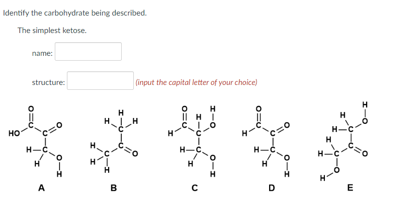 Identify the carbohydrate being described.
The simplest ketose.
HO
name:
structure:
C=0
H-C
H
A
H
HIC
4-5-
H
H
B
(input the capital letter of your choice)
H
ΠΗΓ
H-C
H
C
H
H-C
H
D
H
H-
H
H-C
E