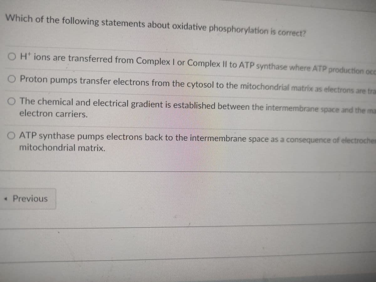 Which of the following statements about oxidative phosphorylation is correct?
O H+ ions are transferred from Complex I or Complex II to ATP synthase where ATP production occ
O Proton pumps transfer electrons from the cytosol to the mitochondrial matrix as electrons are tra
O The chemical and electrical gradient is established between the intermembrane space and the ma
electron carriers.
O ATP synthase pumps electrons back to the intermembrane space as a consequence of electrocher
mitochondrial matrix.
• Previous