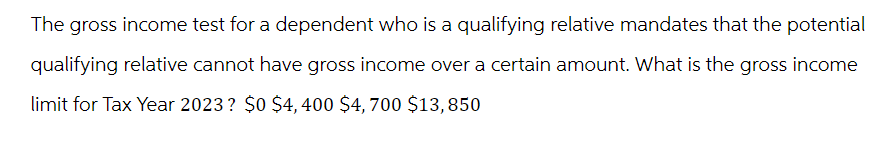 The gross income test for a dependent who is a qualifying relative mandates that the potential
qualifying relative cannot have gross income over a certain amount. What is the gross income
limit for Tax Year 2023? $0 $4,400 $4,700 $13,850