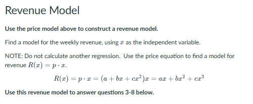 Revenue Model
Use the price model above to construct a revenue model.
Find a model for the weekly revenue, using as the independent variable.
NOTE: Do not calculate another regression. Use the price equation to find a model for
revenue R(x)=p.x.
R(x) px (a + bx + cx²)x = ax + bx² + cx³
Use this revenue model to answer questions 3-8 below.