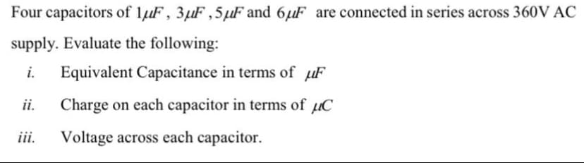 Four capacitors of lµF, 3µF ,5µF and 6µF are connected in series across 360V AC
supply. Evaluate the following:
i.
Equivalent Capacitance in terms of µF
ii.
Charge on each capacitor in terms of µC
iii.
Voltage across each capacitor.
