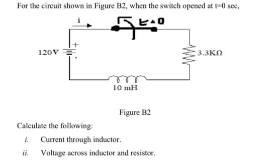 For the circuit shown in Figure B2, when the switch opened at t=0 sec,
ヒ-ロ
120V =
3.3KN
10 mH
Figure B2
Calculate the following:
i.
Current through inductor.
ii.
Voltage across inductor and resistor.
