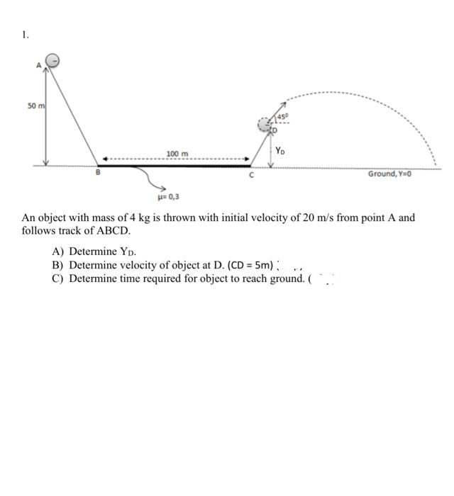 1.
50 m
Yo
100 m
Ground, Y=0
H= 0,3
An object with mass of 4 kg is thrown with initial velocity of 20 m/s from point A and
follows track of ABCD.
A) Determine Yp.
B) Determine velocity of object at D. (CD = 5m) ,
C) Determine time required for object to reach ground. (
