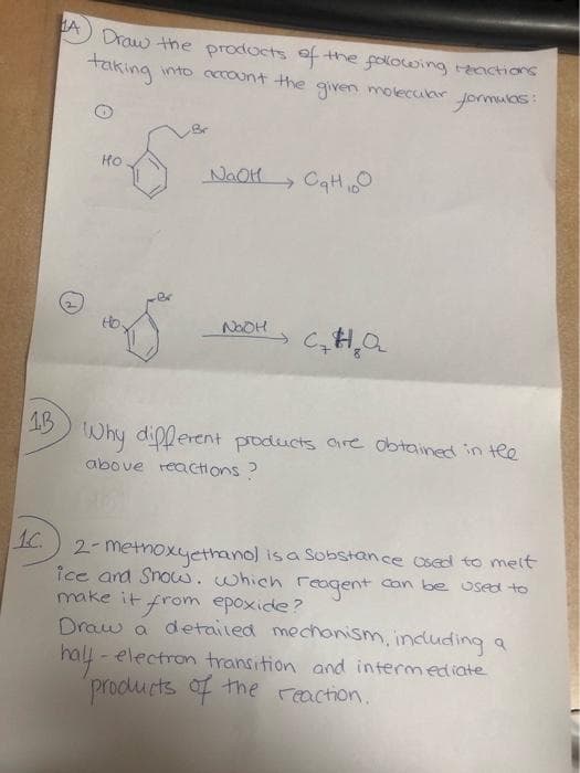 A) Draw the prodocts of the folowing reactions
taking
into ccount the
given moleciar
formukas:
HO
NAOH CaH
Br
Ho
NOOH
1B
Why dipperent products are dbtained in te
above reactions?
1C.
2- metnoxyethanol is a Sobstance Osed to meit
ice and Snow..which reagent
make it from epoxide?
Draw a detailed mechonism, induding a
hall - electron transition and intermediate
Can be Used to
products f the reaction.
