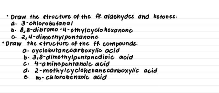 Draw the structure of the ff. aldehydes and ketones.
a. 3-chlorobutanal
6. 8,8-dibromo -4-cthylcyclo hexanone
C. 2,4-dimetnylpontanone
• Draw the structure of the ff. compounds.
a. oyclobutanecarboxylic acid
b. 3,8-dimcthylpontancdioic acid
C. 4-aminopcntanoic acid
d. 2-mothylcycloheranecarooxylic acid
m- chlorobėnzoic acid
