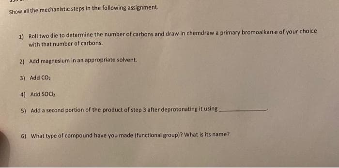 Show all the mechanistic steps in the following assignment.
1) Roll two die to determine the number of carbons and draw in chemdraw a primary bromoalkane of your choice
with that number of carbons.
2) Add magnesium in an appropriate solvent.
3) Add CO₂
4) Add SOCI₂
5) Add a second portion of the product of step 3 after deprotonating it using.
6) What type of compound have you made (functional group)? What is its name?