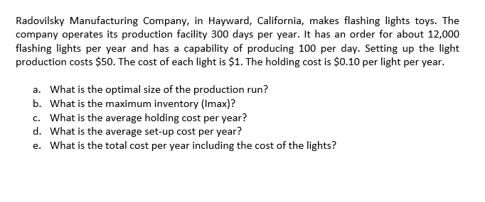 Radovilsky Manufacturing Company, in Hayward, California, makes flashing lights toys. The
company operates its production facility 300 days per year. It has an order for about 12,000
flashing lights per year and has a capability of producing 100 per day. Setting up the light
production costs $50. The cost of each light is $1. The holding cost is $0.10 per light per year.
a. What is the optimal size of the production run?
b. What is the maximum inventory (Imax)?
c. What is the average holding cost per year?
d. What is the average set-up cost per year?
e. What is the total cost per year including the cost of the lights?