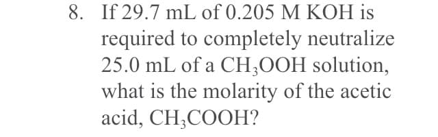 8. If 29.7 mL of 0.205 M KOH is
required to completely neutralize
25.0 mL of a CH;OOH solution,
what is the molarity of the acetic
acid, CH,COOH?

