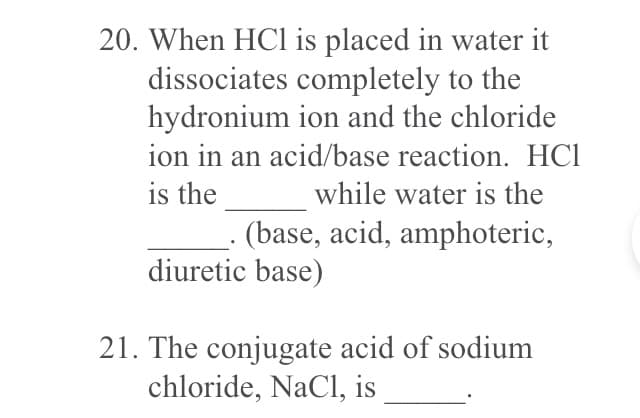 20. When HCl is placed in water it
dissociates completely to the
hydronium ion and the chloride
ion in an acid/base reaction. HC1
is the
while water is the
(base, acid, amphoteric,
diuretic base)
21. The conjugate acid of sodium
chloride, NaCl, is
