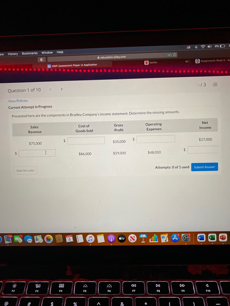 ) 9% O
F
ew History Bookmarks Window Help
A education.wiley.com
A Assignments Week 8 - Sp
N Netflix
w NWP Assessment Player UI Application
- / 3
Question 1 of 10
< >
View Policies
Current Attempt in Progress
Presented here are the components in Bradley Company's income statement. Determine the missing amounts.
Net
Gross
Operating
Sales
Cost of
Income
Goods Sold
Profit
Expenses
Revenue
$
$17,000
24
$35,000
$75,000
2$
2$
$86.000
$59.000
$48,000
Attempts: 0 of 1 used Submit Answer
Save for Later
7,288
MAR
étv
W
P
80
DII
DD
000
F2
F3
F4
F5
F6
F7
F8
F9
F10
@
#
$
%
&
II
