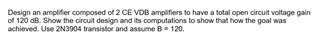 Design an amplifier composed of 2 CE VDB amplifiers to have a total open circuit voltage gain
of 120 dB. Show the circuit design and its computations to show that how the goal was
achieved. Use 2N3904 transistor and assume B = 120.

