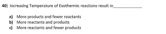 40) Increasing Temperature of Exothermic reactions result in
a) More products and fewer reactants
b) More reactants and products
c) More reactants and fewer products
