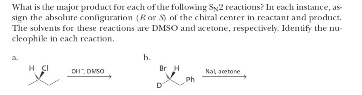 What is the major product for each of the following SN2 reactions? In each instance, as-
sign the absolute configuration (R or S) of the chiral center in reactant and product.
The solvents for these reactions are DMSO and acetone, respectively. Identify the nu-
cleophile in each reaction.
a.
H CI
OH, DMSO
b.
Br H
Ph
Nal, acetone