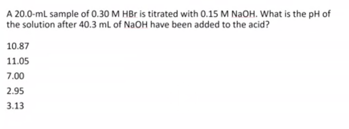 A 20.0-mL sample of 0.30 M HBr is titrated with 0.15 M NaOH. What is the pH of
the solution after 40.3 mL of NaOH have been added to the acid?
10.87
11.05
7.00
2.95
3.13