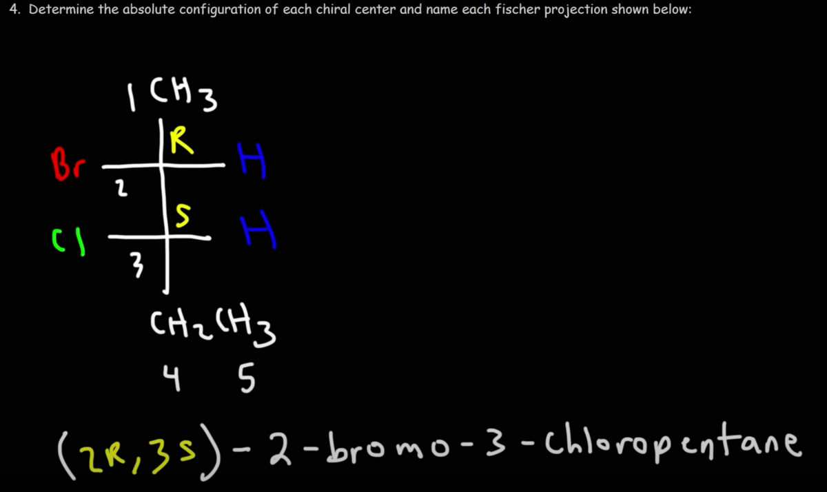 4. Determine the absolute configuration of each chiral center and name each fischer projection shown below:
Br
CI
ICH 3
|R
2
아
3
S
I I
H
CH₂ CH3
4 5
(2R, 35)-2-bromo-3 - Chloropentane