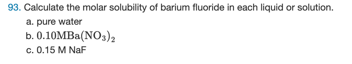 93. Calculate the molar solubility of barium fluoride in each liquid or solution.
a. pure water
b.
0.10MBa(NO3)2
c. 0.15 M NaF