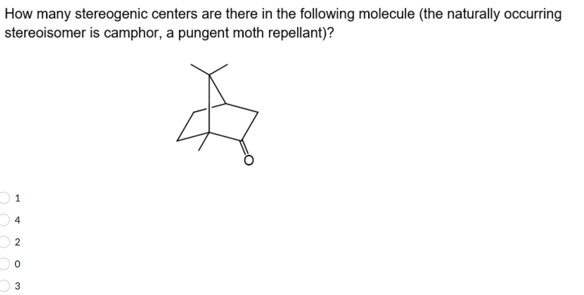 How many stereogenic centers are there in the following molecule (the naturally occurring
stereoisomer is camphor, a pungent moth repellant)?
$
1
4
2
0
3