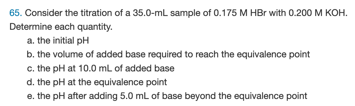 65. Consider the titration of a 35.0-mL sample of 0.175 M HBr with 0.200 M KOH.
Determine each quantity.
a. the initial pH
b. the volume of added base required to reach the equivalence point
c. the pH at 10.0 mL of added base
d. the pH at the equivalence point
e. the pH after adding 5.0 mL of base beyond the equivalence point