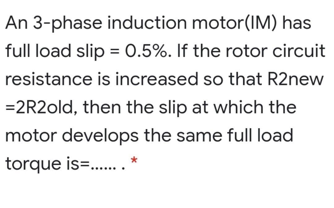 An 3-phase induction motor(IM) has
full load slip = 0.5%. If the rotor circuit
resistance is increased so that R2new
=2R2old, then the slip at which the
motor develops the same full load
torque is=.. *
......
