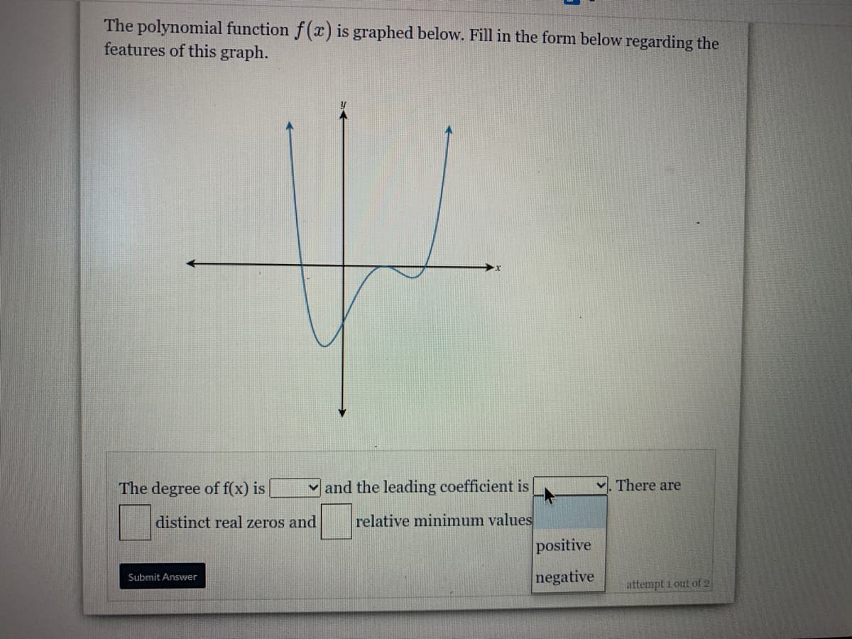 The polynomial function f(x) is graphed below. Fill in the form below regarding the
features of this graph.
The degree of f(x) is
and the leading coefficient is
v. There are
distinct real zeros and
relative minimum values
positive
negative
Submit Answer
attempt 1 out of 2
