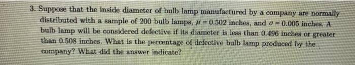 3. Suppose that the inside diameter of bulb lamp manufactured by a company are normally
distributed with a sample of 200 bulb lamps, H=0.502 inches, and o 0.005 inches, A
bulb lamp will be considered defective if its diameter is less than 0.496 inches or greater
than 0.508 inches. What is the percentage of defective bulb lamp produced by the
company? What did the answer indicate?
