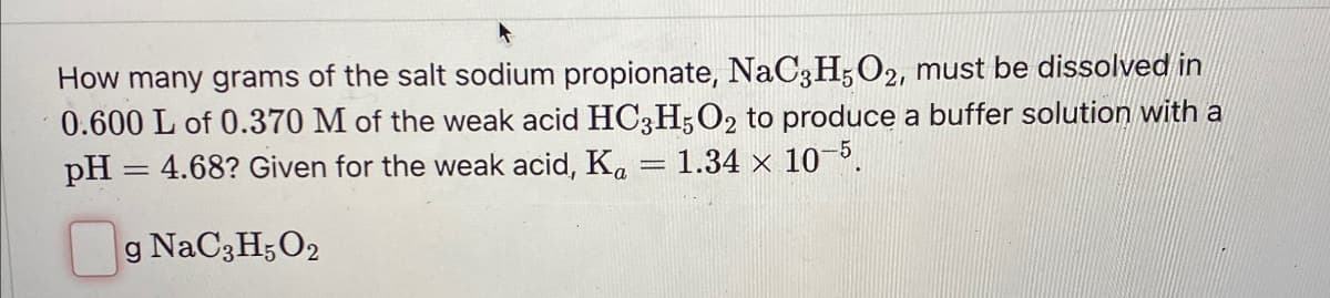 How many grams of the salt sodium propionate, NaC3H5O2, must be dissolved in
0.600 L of 0.370 M of the weak acid HC3H5O2 to produce a buffer solution with a
pH = 4.68? Given for the weak acid, Ka 1.34 × 10-5.
g NaC3H5O2