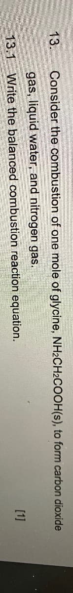 13. Consider the combustion of one mole of glycine, NH2CH2COOH(s), to form carbon dioxide
gas, liquid water, and nitrogen gas.
13.1 Write the balanced combustion reaction equation.
[1]