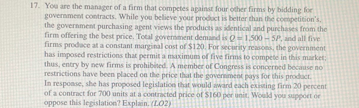 17. You are the manager of a firm that competes against four other firms by bidding for
government contracts. While you believe your product is better than the competition's,
the government purchasing agent views the products as identical and purchases from the
firm offering the best price. Total government demand is Q = 1,500 - 5P, and all five
firms produce at a constant marginal cost of $120. For security reasons, the government
has imposed restrictions that permit a maximum of five firms to compete in this market;
thus, entry by new firms is prohibited. A member of Congress is concerned because no
restrictions have been placed on the price that the government pays for this product.
In response, she has proposed legislation that would award each existing firm 20 percent
of a contract for 700 units at a contracted price of $160 per unit. Would you support or
oppose this legislation? Explain. (LO2)