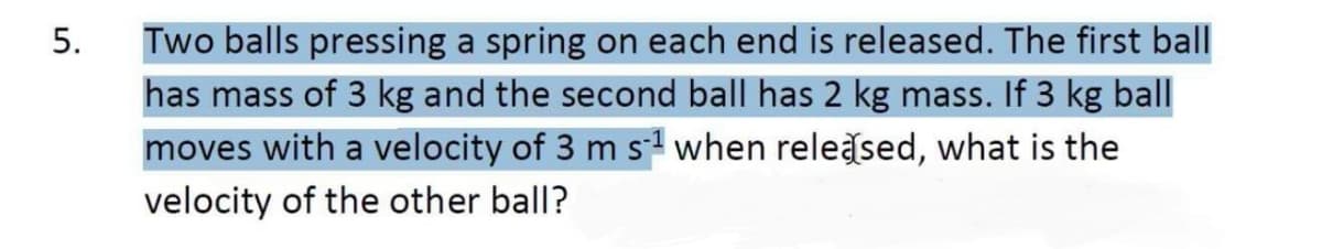 Two balls pressing a spring on each end is released. The first ball
has mass of 3 kg and the second ball has 2 kg mass. If 3 kg ball
moves with a velocity of 3 m s when releğsed, what is the
velocity of the other ball?
5.
