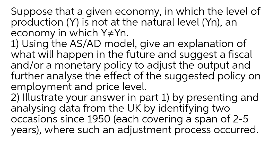 Suppose that a given economy, in which the level of
production (Y) is not at the natural level (Yn), an
economy in which Y#Yn.
1) Using the AS/AD model, give an explanation of
what will happen in the future and suggest a fiscal
and/or a monetary policy to adjust the output and
further analyse the effect of the suggested policy on
employment and price level.
2) Illustrate your answer in part 1) by presenting and
analysing data from the UK by identifying two
occasions since 1950 (each covering a span of 2-5
years), where such an adjustment process occurred.
